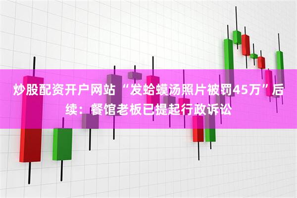 炒股配资开户网站 “发蛤蟆汤照片被罚45万”后续：餐馆老板已提起行政诉讼