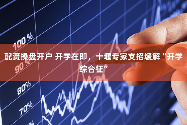 配资操盘开户 开学在即，十堰专家支招缓解“开学综合征”
