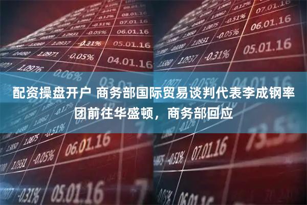 配资操盘开户 商务部国际贸易谈判代表李成钢率团前往华盛顿，商务部回应