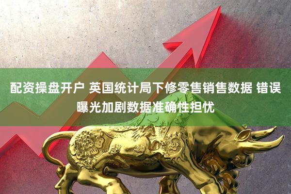 配资操盘开户 英国统计局下修零售销售数据 错误曝光加剧数据准确性担忧