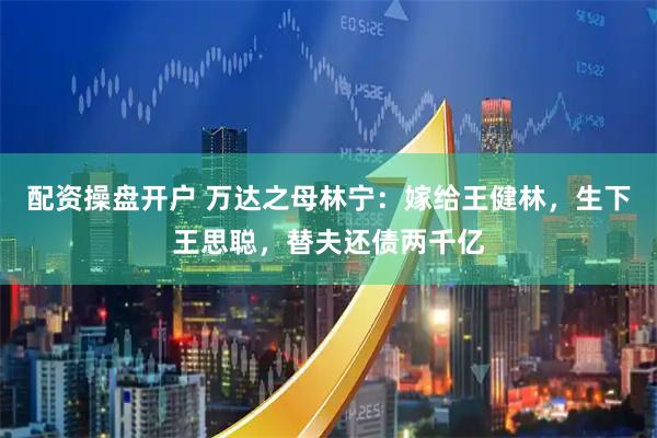 配资操盘开户 万达之母林宁：嫁给王健林，生下王思聪，替夫还债两千亿