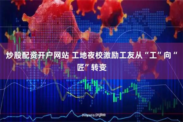 炒股配资开户网站 工地夜校激励工友从“工”向“匠”转变