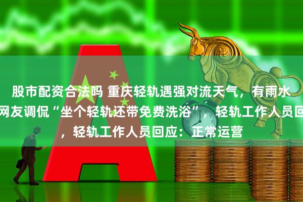 股市配资合法吗 重庆轻轨遇强对流天气，有雨水被吹进车厢，网友调侃“坐个轻轨还带免费洗浴”，轻轨工作人员回应：正常运营