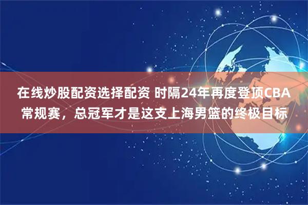 在线炒股配资选择配资 时隔24年再度登顶CBA常规赛，总冠军才是这支上海男篮的终极目标