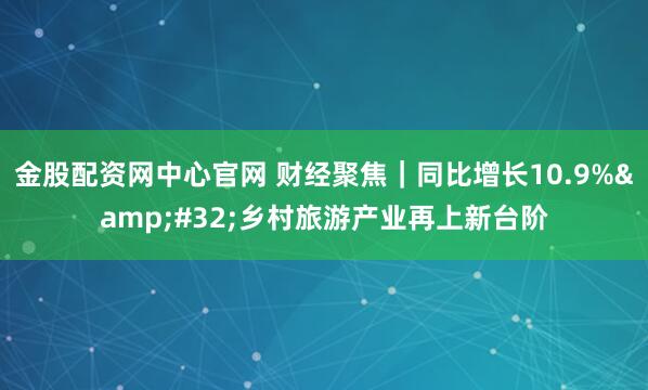 金股配资网中心官网 财经聚焦｜同比增长10.9% 乡村旅游产业再上新台阶